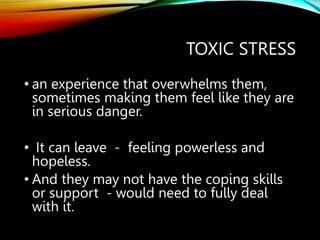TOXIC STRESS
• an experience that overwhelms them,
sometimes making them feel like they are
in serious danger.
• It can leave - feeling powerless and
hopeless.
• And they may not have the coping skills
or support - would need to fully deal
with it.
 