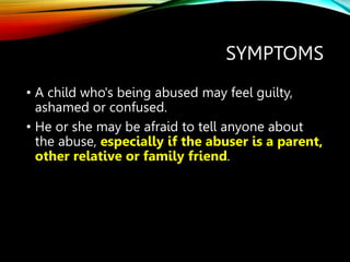 SYMPTOMS
• A child who's being abused may feel guilty,
ashamed or confused.
• He or she may be afraid to tell anyone about
the abuse, especially if the abuser is a parent,
other relative or family friend.
 
