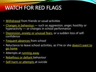 WATCH FOR RED FLAGS
• Withdrawal from friends or usual activities
• Changes in behaviour — such as aggression, anger, hostility or
hyperactivity — or changes in school performance
• Depression, anxiety or unusual fears, or a sudden loss of self-
confidence
• Frequent absences from school
• Reluctance to leave school activities, as if he or she doesn't want to
go home
• Attempts at running away
• Rebellious or defiant behaviour
• Self-harm or attempts at suicide
 