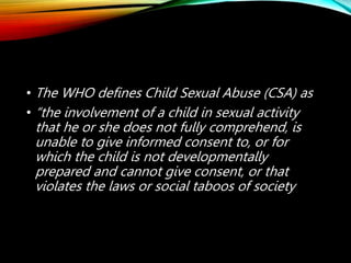 • The WHO defines Child Sexual Abuse (CSA) as
• “the involvement of a child in sexual activity
that he or she does not fully comprehend, is
unable to give informed consent to, or for
which the child is not developmentally
prepared and cannot give consent, or that
violates the laws or social taboos of society
 
