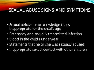 SEXUAL ABUSE SIGNS AND SYMPTOMS
• Sexual behaviour or knowledge that's
inappropriate for the child's age
• Pregnancy or a sexually transmitted infection
• Blood in the child's underwear
• Statements that he or she was sexually abused
• Inappropriate sexual contact with other children
 