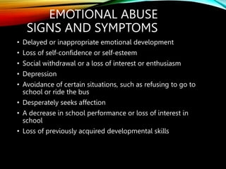 EMOTIONAL ABUSE
SIGNS AND SYMPTOMS
• Delayed or inappropriate emotional development
• Loss of self-confidence or self-esteem
• Social withdrawal or a loss of interest or enthusiasm
• Depression
• Avoidance of certain situations, such as refusing to go to
school or ride the bus
• Desperately seeks affection
• A decrease in school performance or loss of interest in
school
• Loss of previously acquired developmental skills
 