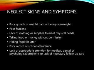 NEGLECT SIGNS AND SYMPTOMS
• Poor growth or weight gain or being overweight
• Poor hygiene
• Lack of clothing or supplies to meet physical needs
• Taking food or money without permission
• Hiding food for later
• Poor record of school attendance
• Lack of appropriate attention for medical, dental or
psychological problems or lack of necessary follow-up care
 