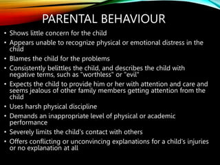 PARENTAL BEHAVIOUR
• Shows little concern for the child
• Appears unable to recognize physical or emotional distress in the
child
• Blames the child for the problems
• Consistently belittles the child, and describes the child with
negative terms, such as "worthless" or "evil"
• Expects the child to provide him or her with attention and care and
seems jealous of other family members getting attention from the
child
• Uses harsh physical discipline
• Demands an inappropriate level of physical or academic
performance
• Severely limits the child's contact with others
• Offers conflicting or unconvincing explanations for a child's injuries
or no explanation at all
 