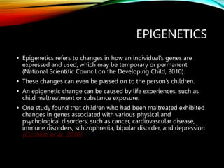 EPIGENETICS
• Epigenetics refers to changes in how an individual’s genes are
expressed and used, which may be temporary or permanent
(National Scientific Council on the Developing Child, 2010).
• These changes can even be passed on to the person’s children.
• An epigenetic change can be caused by life experiences, such as
child maltreatment or substance exposure.
• One study found that children who had been maltreated exhibited
changes in genes associated with various physical and
psychological disorders, such as cancer, cardiovascular disease,
immune disorders, schizophrenia, bipolar disorder, and depression
(Cicchetti et al., 2016).
 