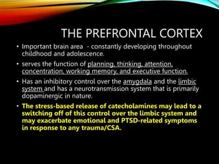 THE PREFRONTAL CORTEX
• Important brain area - constantly developing throughout
childhood and adolescence.
• serves the function of planning, thinking, attention,
concentration, working memory, and executive function.
• Has an inhibitory control over the amygdala and the limbic
system and has a neurotransmission system that is primarily
dopaminergic in nature.
• The stress-based release of catecholamines may lead to a
switching off of this control over the limbic system and
may exacerbate emotional and PTSD-related symptoms
in response to any trauma/CSA.
 