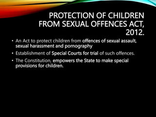PROTECTION OF CHILDREN
FROM SEXUAL OFFENCES ACT,
2012.
• An Act to protect children from offences of sexual assault,
sexual harassment and pornography
• Establishment of Special Courts for trial of such offences.
• The Constitution, empowers the State to make special
provisions for children.
 