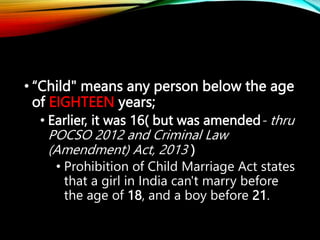 • “Child" means any person below the age
of EIGHTEEN years;
• Earlier, it was 16( but was amended- thru
POCSO 2012 and Criminal Law
(Amendment) Act, 2013 )
• Prohibition of Child Marriage Act states
that a girl in India can't marry before
the age of 18, and a boy before 21.
 
