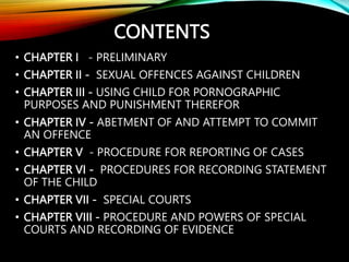• CHAPTER I - PRELIMINARY
• CHAPTER II - SEXUAL OFFENCES AGAINST CHILDREN
• CHAPTER III - USING CHILD FOR PORNOGRAPHIC
PURPOSES AND PUNISHMENT THEREFOR
• CHAPTER IV - ABETMENT OF AND ATTEMPT TO COMMIT
AN OFFENCE
• CHAPTER V - PROCEDURE FOR REPORTING OF CASES
• CHAPTER VI - PROCEDURES FOR RECORDING STATEMENT
OF THE CHILD
• CHAPTER VII - SPECIAL COURTS
• CHAPTER VIII - PROCEDURE AND POWERS OF SPECIAL
COURTS AND RECORDING OF EVIDENCE
CONTENTS
 