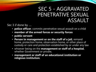 SEC 5 - AGGRAVATED
PENETRATIVE SEXUAL
ASSAULT
Sec 3 if done by ….
• police officer, commits penetrative sexual assault on a child
• member of the armed forces or security forces
• public servant
• Person in management or on the staff of a jail, remand
home, protection home, observation home, or other place of
custody or care and protection established by or under any law
• whoever being on the management or staff of a hospital,
whether Government or private,
• management or staff of an educational institution or
religious institution,
 