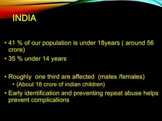 INDIA
• 41 % of our population is under 18years ( around 56
crore)
• 35 % under 14 years
• Roughly one third are affected (males /females)
• (About 18 crore of indian children)
• Early identification and preventing repeat abuse helps
prevent complications
 
