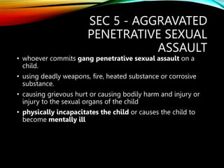 SEC 5 - AGGRAVATED
PENETRATIVE SEXUAL
ASSAULT
• whoever commits gang penetrative sexual assault on a
child.
• using deadly weapons, fire, heated substance or corrosive
substance.
• causing grievous hurt or causing bodily harm and injury or
injury to the sexual organs of the child
• physically incapacitates the child or causes the child to
become mentally ill
 