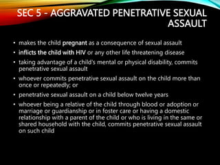 SEC 5 - AGGRAVATED PENETRATIVE SEXUAL
ASSAULT
• makes the child pregnant as a consequence of sexual assault
• inflicts the child with HIV or any other life threatening disease
• taking advantage of a child's mental or physical disability, commits
penetrative sexual assault
• whoever commits penetrative sexual assault on the child more than
once or repeatedly; or
• penetrative sexual assault on a child below twelve years
• whoever being a relative of the child through blood or adoption or
marriage or guardianship or in foster care or having a domestic
relationship with a parent of the child or who is living in the same or
shared household with the child, commits penetrative sexual assault
on such child
 