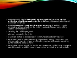 • whoever being, in the ownership, or management, or staff, of any
institution providing services to the child, commits penetrative sexual
assault on the child;
• whoever being in a position of trust or authority of a child commits
penetrative sexual assault on the child in an institution or home of the
child or anywhere else; or
• knowing the child is pregnant
• attempts to murder the child
• assault on a child in the course of communal or sectarian violence
• If the offender has been previously convicted of having committed any
offence under this Act or any sexual offence punishable under any other
law for the time being in force
• penetrative sexual assault on a child and makes the child to strip or parade
naked in public, is said to commit aggravated penetrative sexual assault.
 