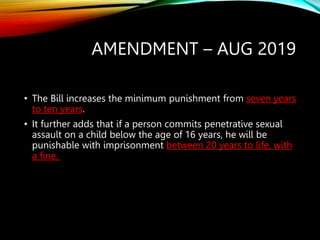 AMENDMENT – AUG 2019
• The Bill increases the minimum punishment from seven years
to ten years.
• It further adds that if a person commits penetrative sexual
assault on a child below the age of 16 years, he will be
punishable with imprisonment between 20 years to life, with
a fine.
 