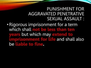PUNISHMENT FOR
AGGRAVATED PENETRATIVE
SEXUAL ASSAULT :
•Rigorous imprisonment for a term
which shall not be less than ten
years but which may extend to
imprisonment for life and shall also
be liable to fine.
 