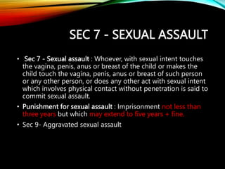 SEC 7 - SEXUAL ASSAULT
• Sec 7 - Sexual assault : Whoever, with sexual intent touches
the vagina, penis, anus or breast of the child or makes the
child touch the vagina, penis, anus or breast of such person
or any other person, or does any other act with sexual intent
which involves physical contact without penetration is said to
commit sexual assault.
• Punishment for sexual assault : Imprisonment not less than
three years but which may extend to five years + fine.
• Sec 9- Aggravated sexual assault
 