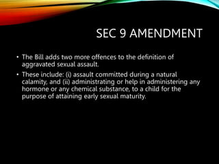 SEC 9 AMENDMENT
• The Bill adds two more offences to the definition of
aggravated sexual assault.
• These include: (i) assault committed during a natural
calamity, and (ii) administrating or help in administering any
hormone or any chemical substance, to a child for the
purpose of attaining early sexual maturity.
 