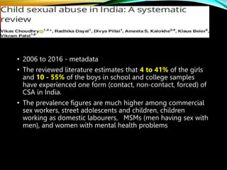 • 2006 to 2016 - metadata
• The reviewed literature estimates that 4 to 41% of the girls
and 10 - 55% of the boys in school and college samples
have experienced one form (contact, non-contact, forced) of
CSA in India.
• The prevalence figures are much higher among commercial
sex workers, street adolescents and children, children
working as domestic labourers, MSMs (men having sex with
men), and women with mental health problems
 