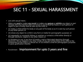 SEC 11 - SEXUAL HARASSMENT
• acts with sexual intent,-
• Utters any word or makes any sound, or makes any gesture or exhibits any object or part
of body with the intention that such word or sound shall be heard, or such gesture or
object or part of body shall be seen by the child; or
• (ii) makes a child exhibit his body or any part of his body so as it is seen by such person
or any other person; or
• (iii) shows any object to a child in any form or media for pornographic purposes; or
• (iv) repeatedly or constantly follows or watches or contacts a child either directly or
through electronic, digital or any other means; or
• (v) threatens to use, in any form of media, a real or fabricated depiction through
electronic, film or digital or any other mode, of any part of the body of the child or the
involvement of the child in a sexual act; or (vi) entices a child for pornographic purposes
or gives gratification therefor.
• Punishment - Imprisonment for upto 3 years and fine
 
