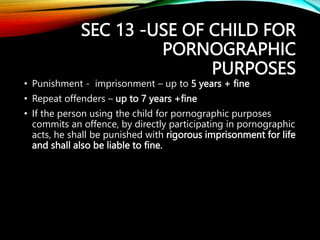 SEC 13 -USE OF CHILD FOR
PORNOGRAPHIC
PURPOSES
• Punishment - imprisonment – up to 5 years + fine
• Repeat offenders – up to 7 years +fine
• If the person using the child for pornographic purposes
commits an offence, by directly participating in pornographic
acts, he shall be punished with rigorous imprisonment for life
and shall also be liable to fine.
 