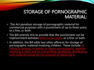 STORAGE OF PORNOGRAPHIC
MATERIAL:
• The Act penalises storage of pornographic material for
commercial purposes with a punishment of up to three years,
or a fine, or both.
• The Bill amends this to provide that the punishment can be
imprisonment between three to five years, or a fine, or both.
• In addition, the Bill adds two other offences for storage of
pornographic material involving children. These include: (i)
failing to destroy, or delete, or report pornographic material
involving a child, and (ii) transmitting, displaying, distributing
such material except for the purpose of reporting it.
 