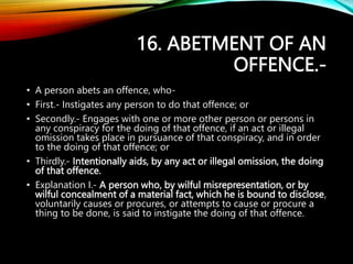 16. ABETMENT OF AN
OFFENCE.-
• A person abets an offence, who-
• First.- Instigates any person to do that offence; or
• Secondly.- Engages with one or more other person or persons in
any conspiracy for the doing of that offence, if an act or illegal
omission takes place in pursuance of that conspiracy, and in order
to the doing of that offence; or
• Thirdly.- Intentionally aids, by any act or illegal omission, the doing
of that offence.
• Explanation I.- A person who, by wilful misrepresentation, or by
wilful concealment of a material fact, which he is bound to disclose,
voluntarily causes or procures, or attempts to cause or procure a
thing to be done, is said to instigate the doing of that offence.
 