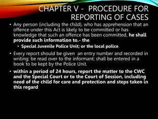 CHAPTER V - PROCEDURE FOR
REPORTING OF CASES
• Any person (including the child), who has apprehension that an
offence under this Act is likely to be committed or has
knowledge that such an offence has been committed, he shall
provide such information to.- the
• Special Juvenile Police Unit; or the local police.
• Every report should be given an entry number and recorded in
writing; be read over to the informant; shall be entered in a
book to be kept by the Police Unit.
• within a period of 24 hours, report the matter to the CWC
and the Special Court or to the Court of Session, including
need of the child for care and protection and steps taken in
this regard
 