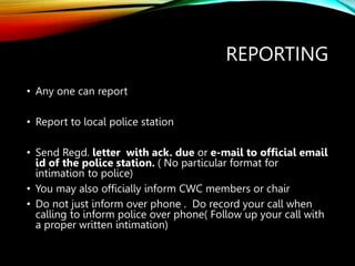 REPORTING
• Any one can report
• Report to local police station
• Send Regd. letter with ack. due or e-mail to official email
id of the police station. ( No particular format for
intimation to police)
• You may also officially inform CWC members or chair
• Do not just inform over phone . Do record your call when
calling to inform police over phone( Follow up your call with
a proper written intimation)
 