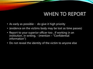 WHEN TO REPORT
• As early as possible - do give it high priority
• (evidence on the victims body may be lost as time passes)
• Report to your superior officer too , if working in an
institution, in writing, - (mention – “Confidential
information”)
• Do not reveal the identity of the victim to anyone else
 