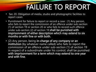 FAILURE TO REPORT
• Sec 20. Obligation of media, studio and photographic facilities to
report cases
• Punishment for failure to report or record a case : (1) Any person,
who fails to report the commission of an offence under sub-section
(1) of section 19 or section 20 or who fails to record such offence
under sub-section (2) of section 19 shall be punished with
imprisonment of either description which may extend to six
months or with fine or with both.
• (2) Any person, being in-charge of any company or an
institution (by whatever name called) who fails to report the
commission of an offence under sub-section (1) of section 19
in respect of a subordinate under his control, shall be punished
with imprisonment for a term which may extend to one year
and with fine.
 