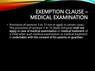 EXEMPTION CLAUSE –
MEDICAL EXAMINATION
• Provisions of sections 3 to 13 not to apply in certain cases :
The provisions of sections 3 to 13 (both inclusive) shall not
apply in case of medical examination or medical treatment of
a child when such medical examination or medical treatment
is undertaken with the consent of his parents or guardian.
 