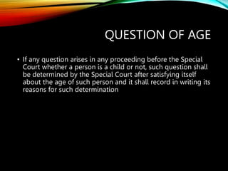 QUESTION OF AGE
• If any question arises in any proceeding before the Special
Court whether a person is a child or not, such question shall
be determined by the Special Court after satisfying itself
about the age of such person and it shall record in writing its
reasons for such determination
 