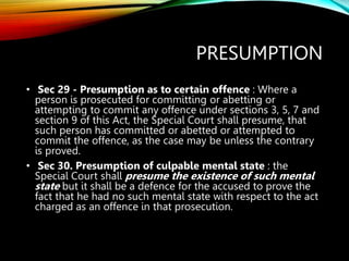 PRESUMPTION
• Sec 29 - Presumption as to certain offence : Where a
person is prosecuted for committing or abetting or
attempting to commit any offence under sections 3, 5, 7 and
section 9 of this Act, the Special Court shall presume, that
such person has committed or abetted or attempted to
commit the offence, as the case may be unless the contrary
is proved.
• Sec 30. Presumption of culpable mental state : the
Special Court shall presume the existence of such mental
state but it shall be a defence for the accused to prove the
fact that he had no such mental state with respect to the act
charged as an offence in that prosecution.
 