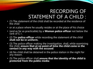 RECORDING OF
STATEMENT OF A CHILD :
• (1) The statement of the child shall be recorded at the residence of
the child
• or at a place where he usually resides or at the place of his choice
• (and as far as practicable) by a Woman police officer not below the
rank of S. I .
• (2) The police officer while recording the statement of the child
shall not be in uniform.
• (3) The police officer making the investigation, shall, while examining
the child, ensure that at no point of time the child come in the
contact in any way with the accused.
• (4) No child shall be detained in the police station in the night for
any reason.
• (5) The police officer shall ensure that the identity of the child is
protected from the public media
 