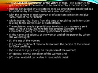 • 164 A. Medical examination of the victim of rape. –It is proposed to
get the person of the woman to be examined by a medical expert,
• shall be conducted by a registered medical practitioner employed in a
hospital run by the Government or a local authority,
• with the consent of such woman or of a person competent to give
such consent on her behalf
• within twenty-four hours from the time of receiving the information
relating to the commission of such offence.
• The registered medical practitioner, to whom such woman is sent
shall, without delay, examine her and prepare a report of his
examination giving the following particulars, namely:-
• (I) the name and address of the woman and of the person by whom
she was brought;
• (II) the age of the woman;
• (III) the description of material taken from the person of the woman
for DNA profiling;
• (IV) marks of injury, if any, on the person of the woman;
• (V) general mental condition of the woman; and
• (VI) other material particulars in reasonable detail.
 