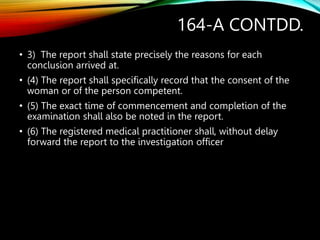 164-A CONTDD.
• 3) The report shall state precisely the reasons for each
conclusion arrived at.
• (4) The report shall specifically record that the consent of the
woman or of the person competent.
• (5) The exact time of commencement and completion of the
examination shall also be noted in the report.
• (6) The registered medical practitioner shall, without delay
forward the report to the investigation officer
 