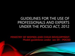 GUIDELINES FOR THE USE OF
PROFESSIONALS AND EXPERTS
UNDER THE POCSO ACT, 2012
MINISTRY OF WOMEN AND CHILD DEVELOPMENT-
Model guidelines under sec 39 – POCSO
 