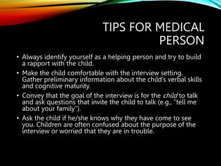 TIPS FOR MEDICAL
PERSON
• Always identify yourself as a helping person and try to build
a rapport with the child.
• Make the child comfortable with the interview setting.
Gather preliminary information about the child’s verbal skills
and cognitive maturity.
• Convey that the goal of the interview is for the child to talk
and ask questions that invite the child to talk (e.g., “tell me
about your family”).
• Ask the child if he/she knows why they have come to see
you. Children are often confused about the purpose of the
interview or worried that they are in trouble.
 