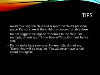 TIPS
• Avoid touching the child and respect the child's personal
space. Do not stare at the child or sit uncomfortably close.
• Do not suggest feelings or responses to the child. For
example, do not say, “I know how difficult this must be for
you.”
• Do not make false promises. For example, do not say,
“Everything will be okay” or “You will never have to talk
about this again.”
 