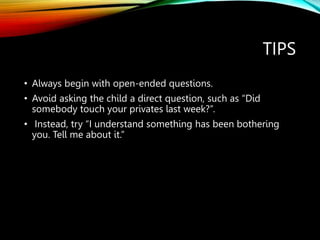TIPS
• Always begin with open-ended questions.
• Avoid asking the child a direct question, such as “Did
somebody touch your privates last week?”.
• Instead, try “I understand something has been bothering
you. Tell me about it.”
 