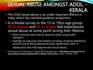 SEXUAL ABUSE AMONGST ADOL. -
KERALA
• The child sexual abuse is an under-reported offence in
India, which has reached epidemic proportion.
• In a Kerala survey in the 15 to 19yrs age group-
36 % of boys and 35 % of girls had experienced
sexual abuse at some point during their lifetime.
• Most instances were sexual advances while using public
transport.
• Feelings of insecurity and isolation at home, of being disliked by
parents and of being depressed were significantly more in
adolescents who had experienced sexual abuse,
• Krishnakumar P, Satheesan K, Geeta MG, Sureshkumar K. Prevalence and spectrum of
sexual abuse among adolescents in Kerala, South India. Indian J Pediatr. 2014
 