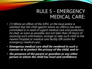 RULE 5 - EMERGENCY
MEDICAL CARE:
• (1) Where an officer of the SJPU, or the local police is
satisfied that the child against whom an offence has been
committed is in need of urgent medical care and protection,
he shall, as soon as possible, but not later than 24 hours of
receiving such information, arrange to take such child to the
nearest hospital or medical care facility OR centre for
emergency medical care:.
• Emergency medical care shall be rendered in such a
manner as to protect the privacy of the child, and in
• the presence of the parent or guardian or any other
person in whom the child has trust and confidence.
 