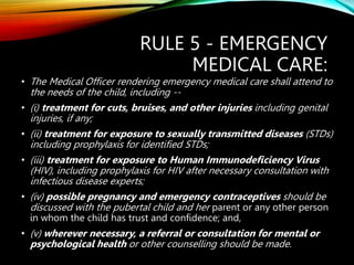 RULE 5 - EMERGENCY
MEDICAL CARE:
• The Medical Officer rendering emergency medical care shall attend to
the needs of the child, including --
• (i) treatment for cuts, bruises, and other injuries including genital
injuries, if any;
• (ii) treatment for exposure to sexually transmitted diseases (STDs)
including prophylaxis for identified STDs;
• (iii) treatment for exposure to Human Immunodeficiency Virus
(HIV), including prophylaxis for HIV after necessary consultation with
infectious disease experts;
• (iv) possible pregnancy and emergency contraceptives should be
discussed with the pubertal child and her parent or any other person
in whom the child has trust and confidence; and,
• (v) wherever necessary, a referral or consultation for mental or
psychological health or other counselling should be made.
 