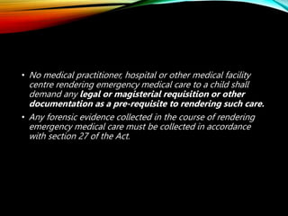 • No medical practitioner, hospital or other medical facility
centre rendering emergency medical care to a child shall
demand any legal or magisterial requisition or other
documentation as a pre-requisite to rendering such care.
• Any forensic evidence collected in the course of rendering
emergency medical care must be collected in accordance
with section 27 of the Act.
 