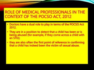 ROLE OF MEDICAL PROFESSIONALS IN THE
CONTEXT OF THE POCSO ACT, 2012
• Doctors have a dual role to play in terms of the POCSO Act
2012.
• They are in a position to detect that a child has been or is
being abused (for example, if they come across a child with
an STD);
• they are also often the first point of reference in confirming
that a child has indeed been the victim of sexual abuse.
 