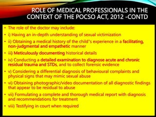 ROLE OF MEDICAL PROFESSIONALS IN THE
CONTEXT OF THE POCSO ACT, 2012 -CONTD
• The role of the doctor may include:
• i) Having an in-depth understanding of sexual victimization
• ii) Obtaining a medical history of the child‟s experience in a facilitating,
non-judgmental and empathetic manner
• iii) Meticulously documenting historical details
• iv) Conducting a detailed examination to diagnose acute and chronic
residual trauma and STDs, and to collect forensic evidence
• v) Considering a differential diagnosis of behavioural complaints and
physical signs that may mimic sexual abuse
• vi) Obtaining photographic/video documentation of all diagnostic findings
that appear to be residual to abuse
• vii) Formulating a complete and thorough medical report with diagnosis
and recommendations for treatment
• viii) Testifying in court when required
 