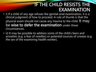 IF THE CHILD RESISTS THE
EXAMINATION
• i) If a child of any age refuses the genital-anal examination, it is a
clinical judgment of how to proceed. A rule of thumb is that the
physical exam should not cause any trauma to the child. It may
be wise to defer the examination under these
circumstances.
• ii) It may be possible to address some of the child's fears and
anxieties (e.g. a fear of needles) or potential sources of unease (e.g.
the sex of the examining health worker).
 