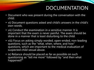 DOCUMENTATION
• Document who was present during the conversation with the
child.
• vi) Document questions asked and child's answers in the child's
own words.
• vii) Conduct the examination in a sensitive manner. It is
important that the exam is never painful. The exam should be
done in a manner that is least disturbing to the child.
• viii) Focus on asking simply worded, open-ended, non-leading
questions, such as the "what, when, where, and how"
questions, which are important to the medical evaluation of
suspected child sexual abuse.
• ix) Reliance should be placed as far as possible on such
questioning as "tell me more” followed by "and then what
happened?"
 