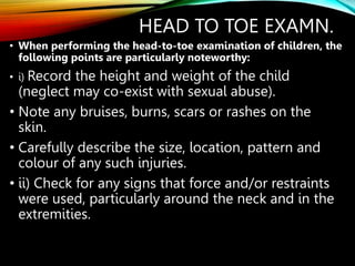 HEAD TO TOE EXAMN.
• When performing the head-to-toe examination of children, the
following points are particularly noteworthy:
• i) Record the height and weight of the child
(neglect may co-exist with sexual abuse).
• Note any bruises, burns, scars or rashes on the
skin.
• Carefully describe the size, location, pattern and
colour of any such injuries.
• ii) Check for any signs that force and/or restraints
were used, particularly around the neck and in the
extremities.
 